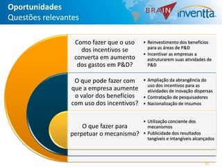 Oportunidades
Questões relevantes

                 Como fazer que o uso     • Reinvestimento dos benefícios
                                            para as áreas de P&D
                   dos incentivos se
                                          • Incentivar as empresas a
                 converta em aumento        estruturarem suas atividades de
                  dos gastos em P&D?        P&D


                 O que pode fazer com     • Ampliação da abrangência do
                                            uso dos incentivos para as
                que a empresa aumente       atividades de inovação dispersas
                 o valor dos benefícios   • Contratação de pesquisadores
                com uso dos incentivos?   • Nacionalização de insumos


                                          • Utilização conciente dos
                    O que fazer para        mecanismos
                perpetuar o mecanismo?    • Publicidade dos resultados
                                            tangíveis e intangíveis alcançados




                                                                         35
 