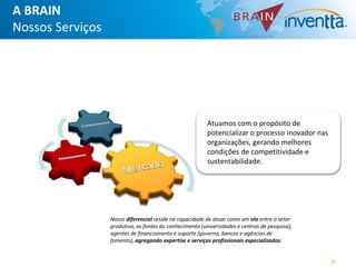 A BRAIN
Nossos Serviços




                                                          Atuamos com o propósito de
                                                          potencializar o processo inovador nas
                                                          organizações, gerando melhores
                                                          condições de competitividade e
                                                          sustentabilidade.




                  Nosso diferencial reside na capacidade de atuar como um elo entre o setor
                  produtivo, as fontes do conhecimento (universidades e centros de pesquisa),
                  agentes de financiamento e suporte (governo, bancos e agências de
                  fomento), agregando expertise e serviços profissionais especializados.


                                                                                                  4
 