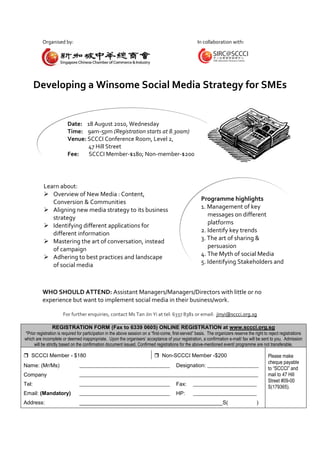 Organised by:                                                                                In collaboration with:




       Developing a Winsome Social Media Strategy for SMEs


                         Date: 18 August 2010, Wednesday
                         Time: 9am-5pm (Registration starts at 8.30am)
                         Venue: SCCCI Conference Room, Level 2,
                                47 Hill Street
                         Fee:   SCCCI Member-$180; Non-member-$200




           Learn about:
            Overview of New Media : Content,
                                                                                                         Programme highlights
              Conversion & Communities
                                                                                                         1. Management of key
            Aligning new media strategy to its business
                                                                                                            messages on different
              strategy
                                                                                                            platforms
            Identifying different applications for
                                                                                                         2. Identify key trends
              different information
                                                                                                         3. The art of sharing &
            Mastering the art of conversation, instead
                                                                                                            persuasion
              of campaign
                                                                                                         4. The Myth of social Media
            Adhering to best practices and landscape
                                                                                                         5. Identifying Stakeholders and
              of social media
                                                                                                            Public


          WHO SHOULD ATTEND: Assistant Managers/Managers/Directors with little or no
          experience but want to implement social media in their business/work.

                      For further enquiries, contact Ms Tan Jin Yi at tel: 6337 8381 or email: jinyi@sccci.org.sg

                REGISTRATION FORM (Fax to 6339 0605) ONLINE REGISTRATION at www.sccci.org.sg
*Prior registration is required for participation in the above session on a “first-come, first-served” basis. The organizers reserve the right to reject registrations
which are incomplete or deemed inappropriate. Upon the organisers’ acceptance of your registration, a confirmation e-mail/ fax will be sent to you. Admission
     will be strictly based on the confirmation document issued. Confirmed registrations for the above-mentioned event/ programme are not transferable.

 SCCCI Member - $180                                                         Non-SCCCI Member -$200                                            Please make
                                                                                                                                                 cheque payable
Name: (Mr/Ms)                   _____________________________________                     Designation: _____________________
                                                                                                                                                 to “SCCCI” and
Company                         _________________________________________________________________________                                        mail to 47 Hill
                                                                                                                                                 Street #09-00
Tel:                            _____________________________________                     Fax:      __________________________
                                                                                                                                                 S(179365).
Email: (Mandatory)              _____________________________________                     HP:       __________________________
Address:                        ________________________________________________S(                                                        )
 
