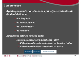 Compromisso

 Aperfeiçoamento constante nas principais vertentes da
 Sustentabilidade:
          dos Negócios
          do Público Interno
          da Comunidades
          do Ambiente

 Acreditamos estar no caminho certo:
          Ranking Management & Excellence - 2009
           – 4º Banco Médio mais sustentável da América Latina
           – 2º Banco Médio mais sustentável do Brasil



                                                                 38
 