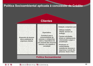 Política Socioambiental aplicada à concessão de Crédito




                                     Clientes
                                                             Vedação a empresas que:

                                                             • Utilizam trabalho
                                                              infantil, escravo ou
                                       Expectativa:
                                                              análogo;
                                     Contribuir para a
                                                             • Tenham atividades,
          Expansão da atuação       conscientização de
                                                              direta ou indiretamente,
           sócio ambiental às     pessoas e companhias
                                                              relacionadas a jogos e
           empresas clientes      sobre a importância do
                                                              prostituição
                                 uso racional dos recursos
                                  naturais e do respeito à   • Produzam ou
                                         sociedade            comercializam
                                                              substâncias danosas à
                                                              segurança e saúde das
                                                              pessoas, fauna e flora


                                Política Socioambiental


                                                                                         40
 