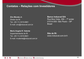 Contatos – Relações com Investidores



  Ziro Murata Jr.                    Banco Indusval S/A
  Diretor de RI                      Rua Boa Vista, 356 – 7º andar
  Tel.: (55 11) 3315-6961            01014-000- São Paulo – SP
  E-mail: ziro@indusval.com.br       Brasil


  Maria Angela R. Valente
  Superintendente de RI              Site de RI:
  Tel.: (55 11) 3315-6821            www.indusval.com.br/ri
  E-mail: mvalente@indusval.com.br




                                                                     43
 