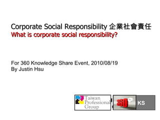Justin Hsu 2010/08/19 For 360 Knowledge Share Event, 2010/08/19 By Justin Hsu Corporate Social Responsibility 企業社會責任 What is corporate social responsibility? KS 