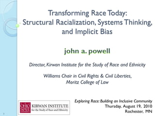 Transforming Race Today:
    Structural Racialization, Systems Thinking,
                and Implicit Bias



      Director, Kirwan Institute for the Study of Race and Ethnicity

             Williams Chair in Civil Rights & Civil Liberties,
                        Moritz College of Law


                              Exploring Race: Building an Inclusive Community
                                                 Thursday, August 19, 2010
1
                                                              Rochester, MN
 