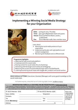 Organised by:                                                                                In collaboration with:




               Implementing a Winning Social Media Strategy
                          for your Organisation

                                                                   Date: 19 August 2010, Thursday
                                                                   Time: 9am-5pm (Registration starts at 8.30am)
                                                                   Venue: SCCCI Conference Room, Level 2,
                                                                          47 Hill Street
                                                                   Fee:   SCCCI Member-$180; Non-member-$200


                                                                 Learn about:
                                                                  Planning the social media presence of your
                                                                    organisation
                                                                  Implementing the plan with right platforms and
                                                                    content management
                                                                  Monitoring the feedback and on different tools


                   Programme highlights
                   1. Selecting the right social media platform
                   2. Creating content for social media
                   3. Sharing content for social media (the art of pitching)
                   4. Interacting with the target communities (art of blogging)
                   5. Measuring the success of social media through metrics and dashboards
                   6. Listening/monitoring social media with Goggle alert, analytics and social mention


          WHO SHOULD ATTEND: Executives / Assistant Managers with some good knowledge on the
          social media tools.

                      For further enquiries, contact Ms Tan Jin Yi at tel: 6337 8381 or email: jinyi@sccci.org.sg

                REGISTRATION FORM (Fax to 6339 0605) ONLINE REGISTRATION at www.sccci.org.sg
*Prior registration is required for participation in the above session on a “first-come, first-served” basis. The organizers reserve the right to reject registrations
which are incomplete or deemed inappropriate. Upon the organisers’ acceptance of your registration, a confirmation e-mail/ fax will be sent to you. Admission
     will be strictly based on the confirmation document issued. Confirmed registrations for the above-mentioned event/ programme are not transferable.

 SCCCI Member - $180                                                         Non-SCCCI Member -$200                                            Please make
                                                                                                                                                 cheque payable
Name: (Mr/Ms)                   _____________________________________                     Designation: _____________________
                                                                                                                                                 to “SCCCI” and
Company                         _________________________________________________________________________                                        mail to 47 Hill
                                                                                                                                                 Street #09-00
Tel:                            _____________________________________                     Fax:      __________________________
                                                                                                                                                 S(179365).
Email: (Mandatory)              _____________________________________                     HP:       __________________________
Address:                        ________________________________________________S(                                                        )
 