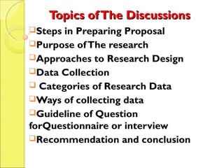Topics ofThe DiscussionsTopics ofThe Discussions
Steps in Preparing Proposal
Purpose ofThe research
Approaches to Research Design
Data Collection
 Categories of Research Data
Ways of collecting data
Guideline of Question
forQuestionnaire or interview
Recommendation and conclusion
 