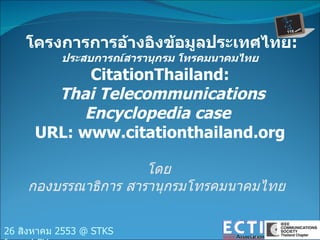 โครงการการอ้างอิงข้อมูลประเทศไทย :  ประสบการณ์สารานุกรม โทรคมนาคมไทย CitationThailand: Thai Telecommunications Encyclopedia case   URL: www.citationthailand.org โดย กองบรรณาธิการ สารานุกรมโทรคมนาคมไทย  26  สิงหาคม  2553 @ STKS forum/ CU 