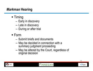 Markman Hearing

  §  Timing
     –  Early in discovery
     –  Late in discovery
     –  During or after trial
  §  Form
     –  Submit briefs and documents
     –  May be decided in connection with a
        summary judgment proceeding
     –  May be altered by the Court, regardless of
        original decision

                                                     13
 