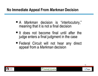No Immediate Appeal From Markman Decision


     §  A Markman decision is “interlocutory,”
       meaning that it is not a final decision
     §  It does not become final until after the
       judge enters a final judgment in the case
     §  Federal Circuit will not hear any direct
       appeal from a Markman decision



                                                    15
 