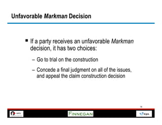 Unfavorable Markman Decision


    §  If a party receives an unfavorable Markman
      decision, it has two choices:
       –  Go to trial on the construction
       –  Concede a final judgment on all of the issues,
          and appeal the claim construction decision




                                                           16
 