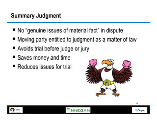 Summary Judgment

§  No “genuine issues of material fact” in dispute
§  Moving party entitled to judgment as a matter of law
§  Avoids trial before judge or jury
§  Saves money and time
§  Reduces issues for trial



                                                       18
 