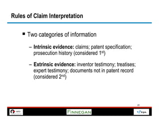 Rules of Claim Interpretation

    §  Two categories of information
       –  Intrinsic evidence: claims; patent specification;
          prosecution history (considered 1st)

       –  Extrinsic evidence: inventor testimony; treatises;
          expert testimony; documents not in patent record
          (considered 2nd)



                                                               20
 