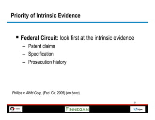 Priority of Intrinsic Evidence


  §  Federal Circuit: look first at the intrinsic evidence
       –  Patent claims
       –  Specification
       –  Prosecution history




Phillips v. AWH Corp. (Fed. Cir. 2005) (en banc)

                                                          21
 