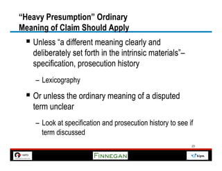 “Heavy Presumption” Ordinary
Meaning of Claim Should Apply
 §  Unless “a different meaning clearly and
   deliberately set forth in the intrinsic materials”–
   specification, prosecution history
    –  Lexicography

 §  Or unless the ordinary meaning of a disputed
   term unclear
    –  Look at specification and prosecution history to see if
       term discussed
                                                             23
 