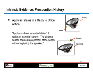 Intrinsic Evidence: Prosecution History
                                                                 Housing

§  Applicant states in a Reply to Office
   Action:
                                               Sensor

   “Applicants have amended claim 1 to
   recite an ‘external’ sensor. The external            Sensor
   sensor enables replacement of the sensor
   without replacing the speaker.”                      Housing




                                                            27
 