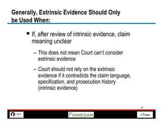 Generally, Extrinsic Evidence Should Only
be Used When:

     §  If, after review of intrinsic evidence, claim
       meaning unclear
        –  This does not mean Court can’t consider
           extrinsic evidence
        –  Court should not rely on the extrinsic
           evidence if it contradicts the claim language,
           specification, and prosecution history
           (intrinsic evidence)


                                                            28
 
