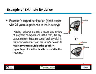 Example of Extrinsic Evidence

§  Patentee’s expert declaration (hired expert                        Housing


  with 25 years experience in the industry):
     “Having reviewed the entire record and in view      Sensor
     of my years of experience in this field, it is my
     expert opinion that a person of ordinary skill in            or
     the art would understand the term “external” to                   Sensor

     mean anywhere outside the speaker,                                 Housing
     regardless of whether inside or outside the
     housing.”


                                                                        31
 