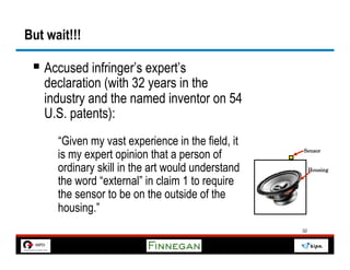 But wait!!!

 §  Accused infringer’s expert’s
   declaration (with 32 years in the
   industry and the named inventor on 54
   U.S. patents):
      “Given my vast experience in the field, it
      is my expert opinion that a person of        Sensor


      ordinary skill in the art would understand        Housing

      the word “external” in claim 1 to require
      the sensor to be on the outside of the
      housing.”
                                                   32
 