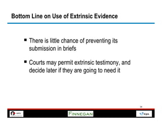 Bottom Line on Use of Extrinsic Evidence


    §  There is little chance of preventing its
      submission in briefs

    §  Courts may permit extrinsic testimony, and
      decide later if they are going to need it




                                                     34
 
