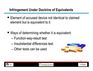 Infringement Under Doctrine of Equivalents

§  Element of accused device not identical to claimed
  element but is equivalent to it

§  Ways of determining whether it is equivalent:
   –  Function-way-result test
   –  Insubstantial differences test
   –  Other tests can be used

                                                         40
 