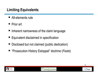 Limiting Equivalents
§  All-elements rule
§  Prior art
§  Inherent narrowness of the claim language
§  Equivalent disclaimed in specification
§  Disclosed but not claimed (public dedication)
§  “Prosecution History Estoppel” doctrine (Festo)


                                                      42
 