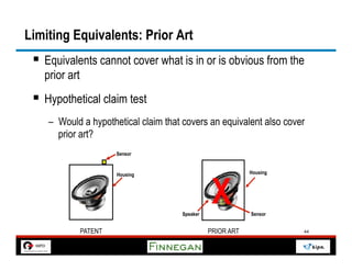 Limiting Equivalents: Prior Art
 §  Equivalents cannot cover what is in or is obvious from the
   prior art
 §  Hypothetical claim test
    –  Would a hypothetical claim that covers an equivalent also cover
       prior art?
                        Sensor


                                                            Housing




                                                 X
                        Housing




                                      Speaker               Sensor


               PATENT                           PRIOR ART             44
 
