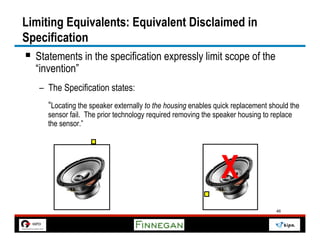 Limiting Equivalents: Equivalent Disclaimed in
Specification
§  Statements in the specification expressly limit scope of the
  “invention”
   –  The Specification states:
      “Locating the speaker externally to the housing enables quick replacement should the
     sensor fail. The prior technology required removing the speaker housing to replace
     the sensor.”




                                                               X
                                                                                  46
 