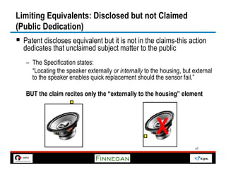Limiting Equivalents: Disclosed but not Claimed
(Public Dedication)
§  Patent discloses equivalent but it is not in the claims-this action
  dedicates that unclaimed subject matter to the public
   –  The Specification states:
      “Locating the speaker externally or internally to the housing, but external
      to the speaker enables quick replacement should the sensor fail.”

   BUT the claim recites only the “externally to the housing” element




                                                         X
                                                                         47
 