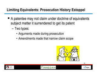 Limiting Equivalents: Prosecution History Estoppel

§  A patentee may not claim under doctrine of equivalents
  subject matter it surrendered to get its patent
   –  Two types:
      •  Arguments made during prosecution
      •  Amendments made that narrow claim scope




                                                      48
 