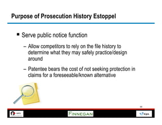 Purpose of Prosecution History Estoppel

 §  Serve public notice function
    –  Allow competitors to rely on the file history to
       determine what they may safely practice/design
       around
    –  Patentee bears the cost of not seeking protection in
       claims for a foreseeable/known alternative




                                                              49
 