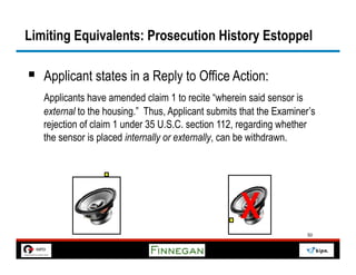 Limiting Equivalents: Prosecution History Estoppel

§  Applicant states in a Reply to Office Action:
   Applicants have amended claim 1 to recite “wherein said sensor is
   external to the housing.” Thus, Applicant submits that the Examiner’s
   rejection of claim 1 under 35 U.S.C. section 112, regarding whether
   the sensor is placed internally or externally, can be withdrawn.




                                                     X
                                                                      50
 