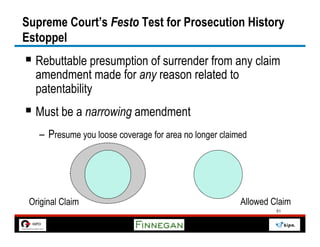 Supreme Court’s Festo Test for Prosecution History
Estoppel
§  Rebuttable presumption of surrender from any claim
  amendment made for any reason related to
  patentability
§  Must be a narrowing amendment
   –  Presume you loose coverage for area no longer claimed




 Original Claim                                          Allowed Claim
                                                                  51
 