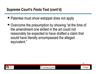 Supreme Court’s Festo Test (cont’d)

§  Patentee must show estoppel does not apply
§  Overcome the presumption by showing “at the time of
  the amendment one skilled in the art could not
  reasonably be expected to have drafted a claim that
  would have literally encompassed the alleged
  equivalent.”




                                                    52
 
