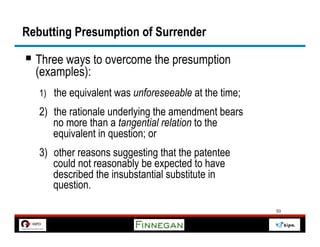 Rebutting Presumption of Surrender

§  Three ways to overcome the presumption
  (examples):
   1) the equivalent was unforeseeable at the time;
   2) the rationale underlying the amendment bears
      no more than a tangential relation to the
      equivalent in question; or
   3) other reasons suggesting that the patentee
      could not reasonably be expected to have
      described the insubstantial substitute in
      question.

                                                      53
 
