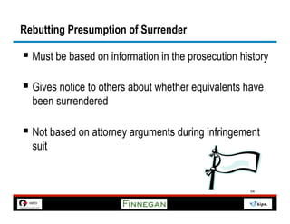 Rebutting Presumption of Surrender

§  Must be based on information in the prosecution history

§  Gives notice to others about whether equivalents have
  been surrendered

§  Not based on attorney arguments during infringement
  suit


                                                      54
 