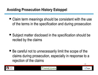 Avoiding Prosecution History Estoppel

 §  Claim term meanings should be consistent with the use
   of the terms in the specification and during prosecution

 §  Subject matter disclosed in the specification should be
   recited by the claims

 §  Be careful not to unnecessarily limit the scope of the
   claims during prosecution, especially in response to a
   rejection of the claims
                                                        57
 