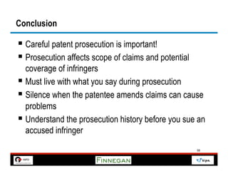 Conclusion

§  Careful patent prosecution is important!
§  Prosecution affects scope of claims and potential
    coverage of infringers
§  Must live with what you say during prosecution
§  Silence when the patentee amends claims can cause
    problems
§  Understand the prosecution history before you sue an
    accused infringer
                                                        58
 