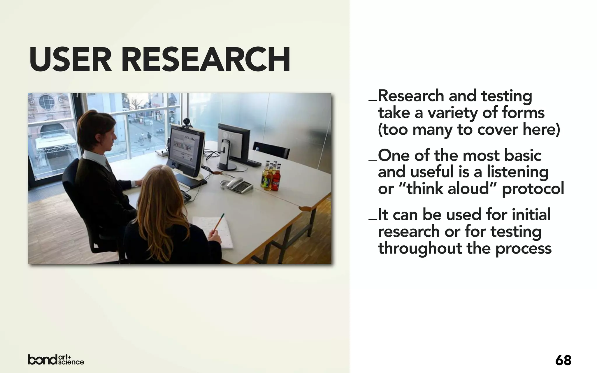 USER RESEARCH
                _ Research and testing
                  take a variety of forms
                  (too many to cover here)
                _ One of the most basic
                  and useful is a listening
                  or “think aloud” protocol
                _ It can be used for initial
                  research or for testing
                  throughout the process




                                          68
 