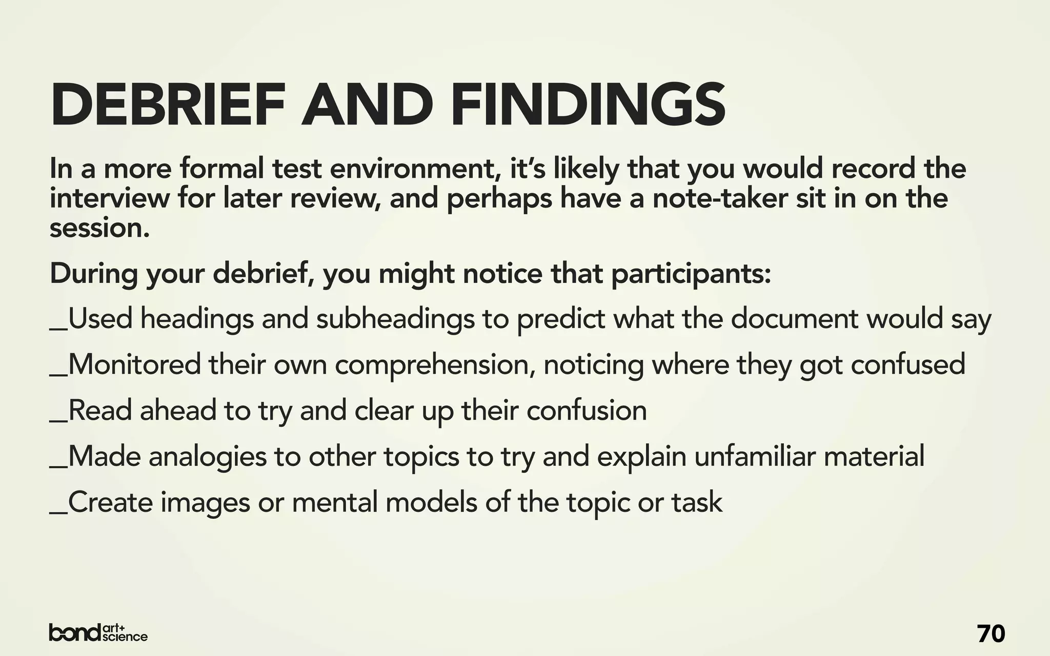 DEBRIEF AND FINDINGS
In a more formal test environment, it’s likely that you would record the
interview for later review, and perhaps have a note-taker sit in on the
session.
During your debrief, you might notice that participants:
_Used headings and subheadings to predict what the document would say
_Monitored their own comprehension, noticing where they got confused
_Read ahead to try and clear up their confusion
_Made analogies to other topics to try and explain unfamiliar material
_Create images or mental models of the topic or task


                                                                           70
 