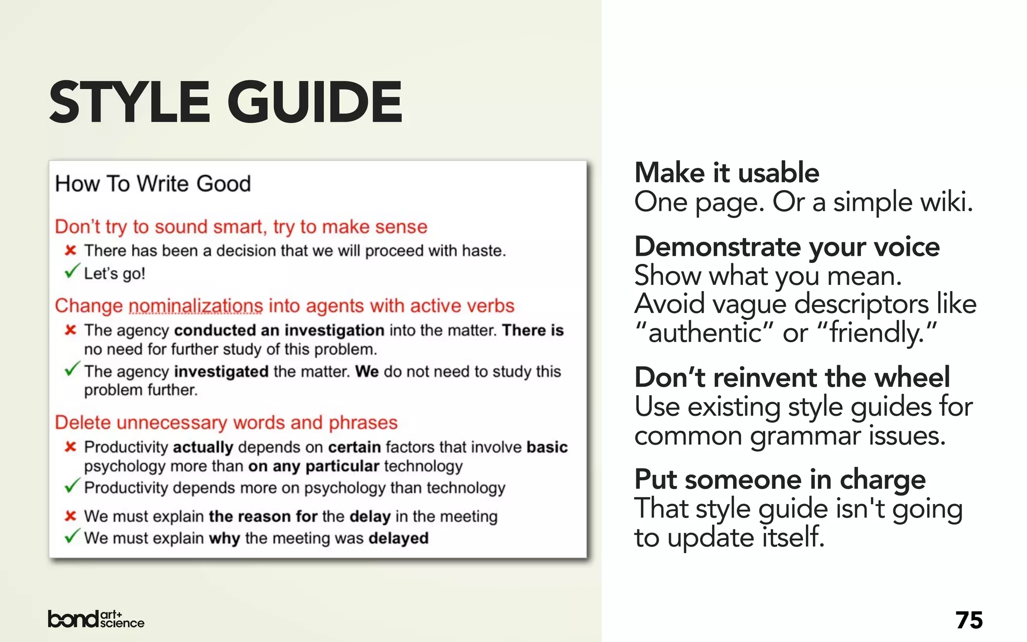 STYLE GUIDE
              Make it usable
              One page. Or a simple wiki.
              Demonstrate your voice
              Show what you mean.
              Avoid vague descriptors like
              “authentic” or “friendly.”
              Don’t reinvent the wheel
              Use existing style guides for
              common grammar issues.
              Put someone in charge
              That style guide isn't going
              to update itself.

                                         75
 