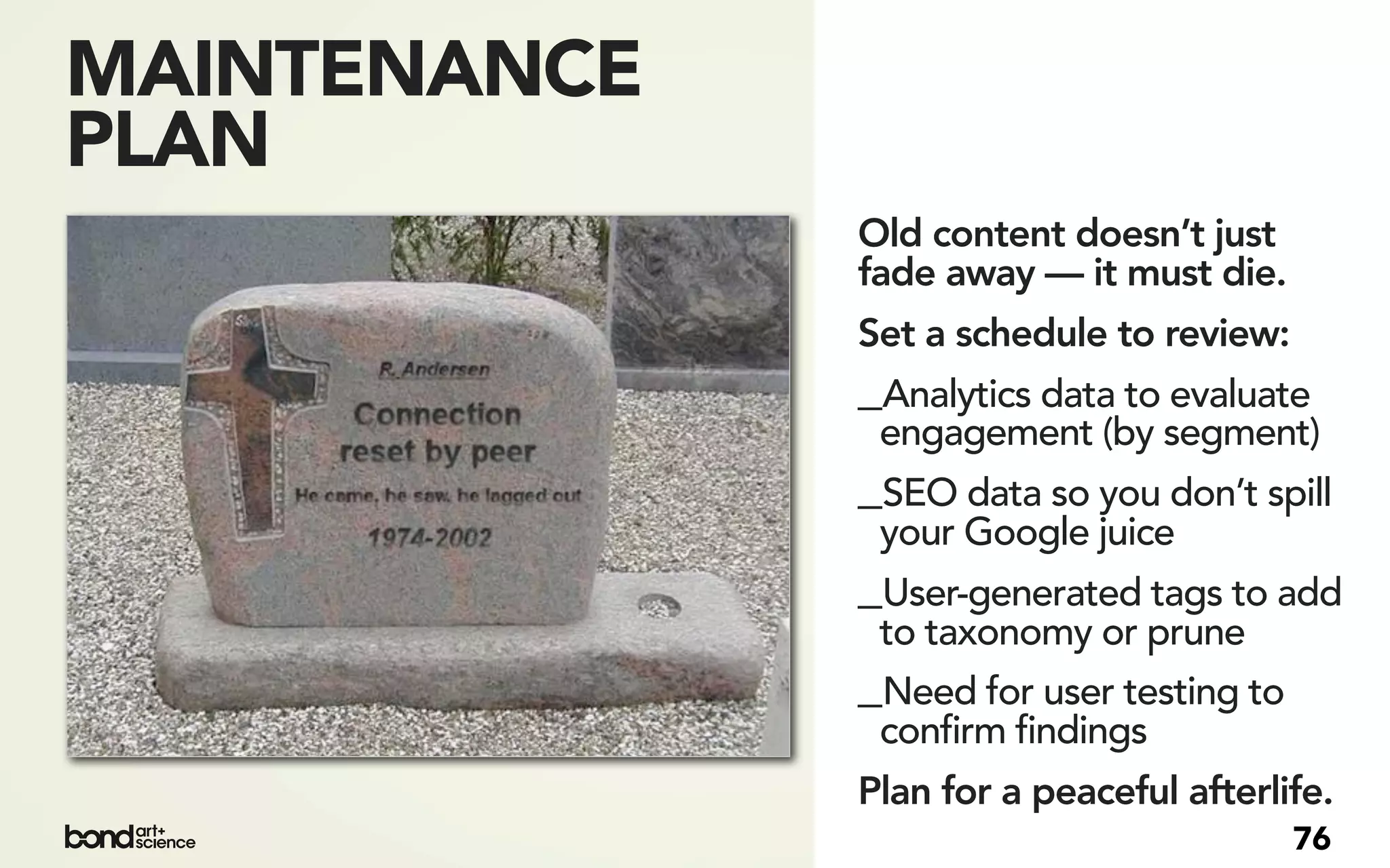MAINTENANCE
PLAN
              Old content doesn’t just
              fade away — it must die.
              Set a schedule to review:
              _Analytics data to evaluate
               engagement (by segment)
              _SEO data so you don’t spill
               your Google juice
              _User-generated tags to add
               to taxonomy or prune
              _Need for user testing to
               confirm findings
              Plan for a peaceful afterlife.
                                          76
 