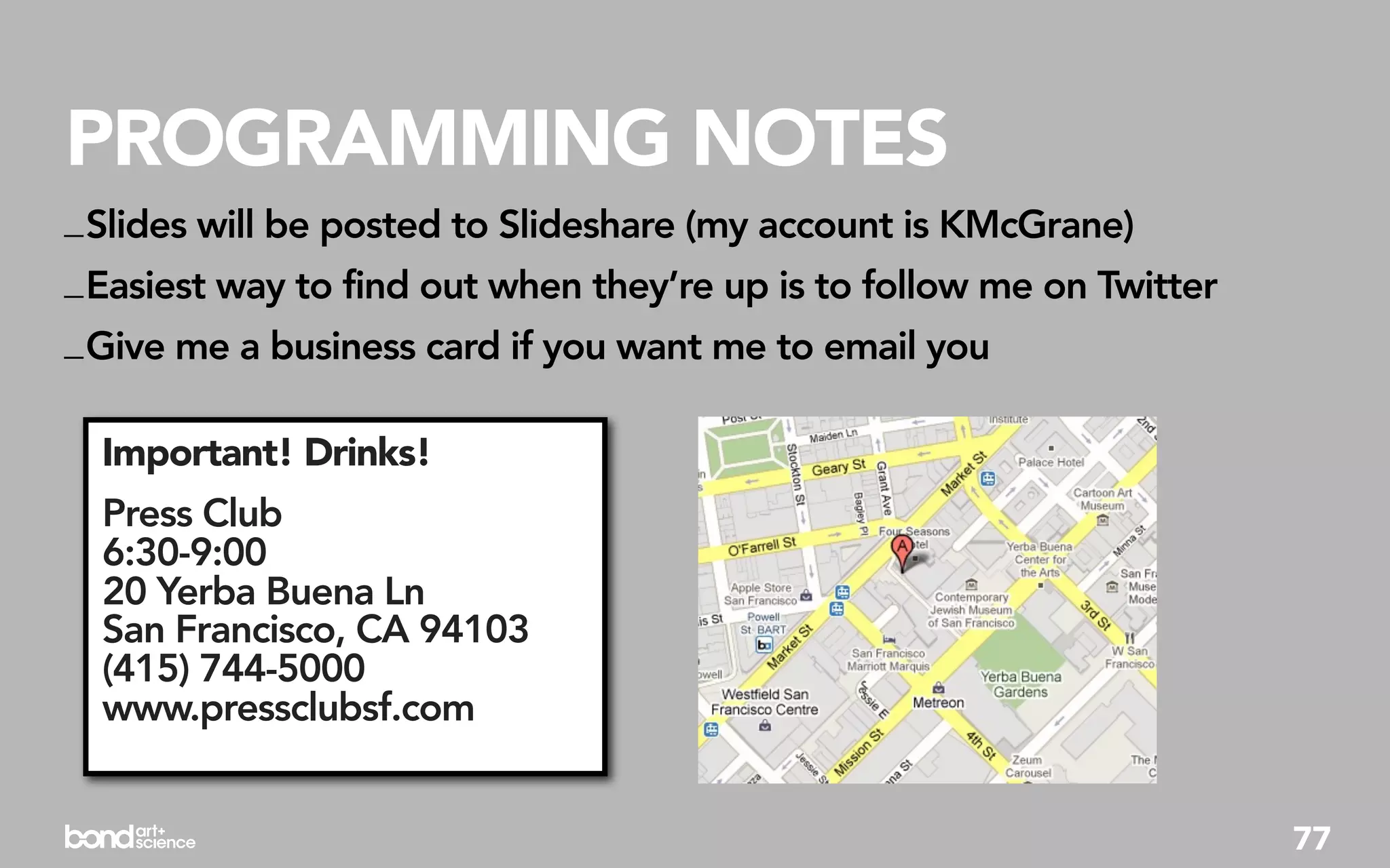 PROGRAMMING NOTES
_ Slides will be posted to Slideshare (my account is KMcGrane)
_ Easiest way to find out when they’re up is to follow me on Twitter
_ Give me a business card if you want me to email you

  Important! Drinks!
  Press Club
  6:30-9:00
  20 Yerba Buena Ln
  San Francisco, CA 94103
  (415) 744-5000
  www.pressclubsf.com


                                                                       77
 