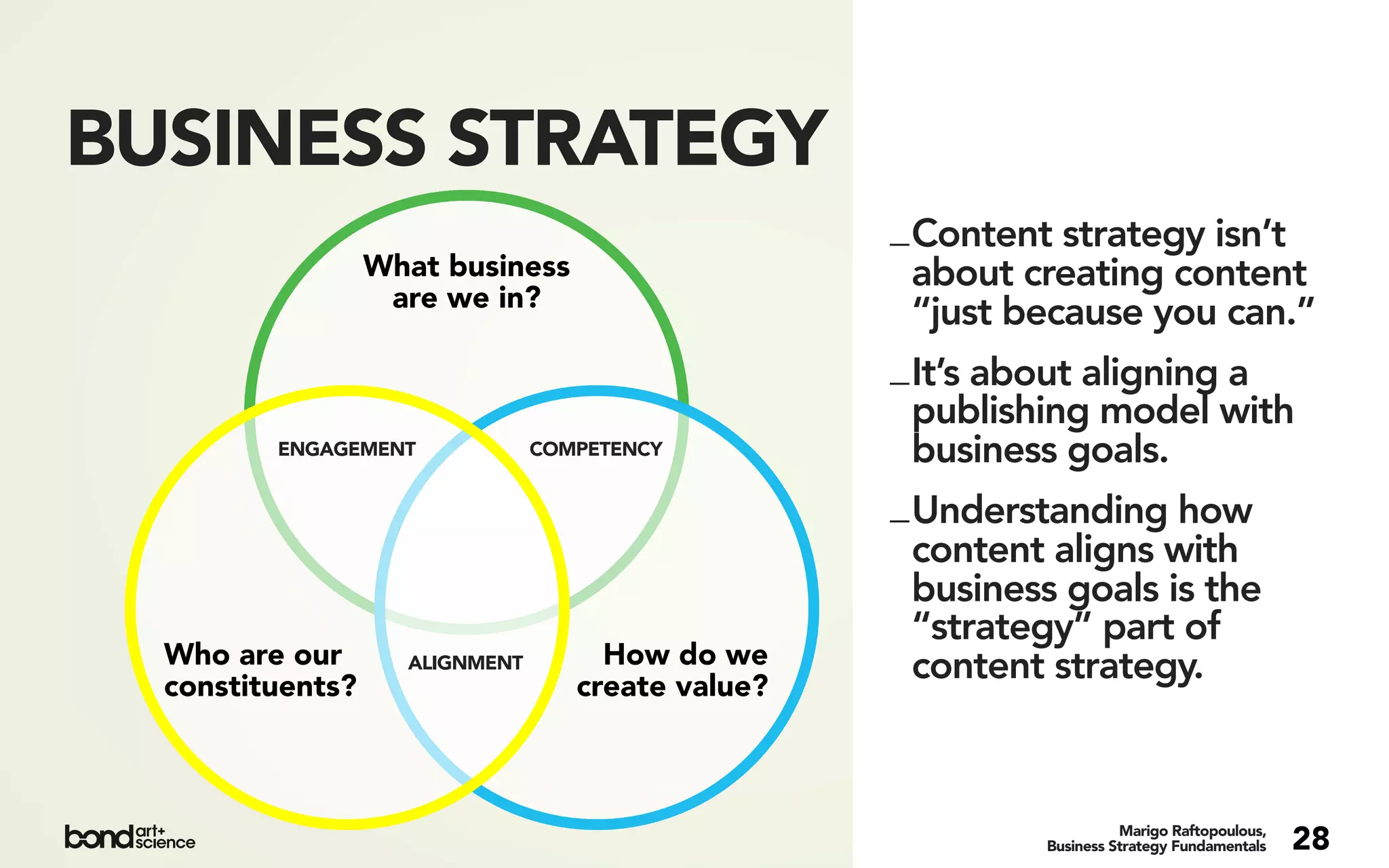 BUSINESS STRATEGY
                                                   _ Content strategy isn’t
                  What business                      about creating content
                   are we in?
                                                     “just because you can.”
                                                   _ It’s about aligning a
                                                     publishing model with
         ENGAGEMENT             COMPETENCY           business goals.
                                                   _ Understanding how
                                                     content aligns with
                                                     business goals is the
                                                     “strategy” part of
  Who are our       ALIGNMENT        How do we       content strategy.
  constituents?                    create value?



                                                                      Marigo Raftopoulous,
                                                            Business Strategy Fundamentals   28
 