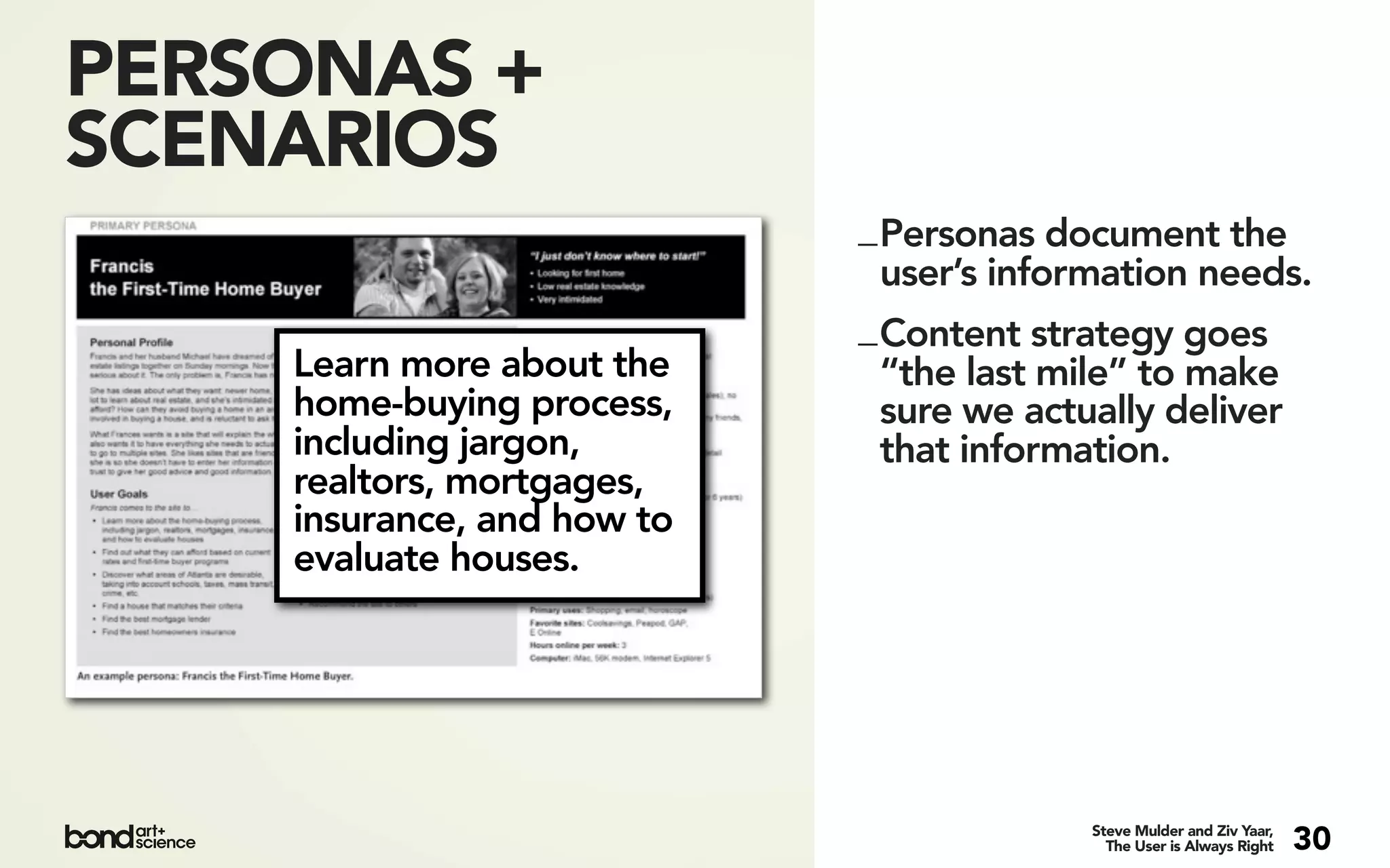 PERSONAS +
SCENARIOS
                            _ Personas document the
                              user’s information needs.
                            _ Content strategy goes
    Learn more about the      “the last mile” to make
    home-buying process,      sure we actually deliver
    including jargon,         that information.
    realtors, mortgages,
    insurance, and how to
    evaluate houses.




                                         Steve Mulder and Ziv Yaar,
                                           The User is Always Right   30
 