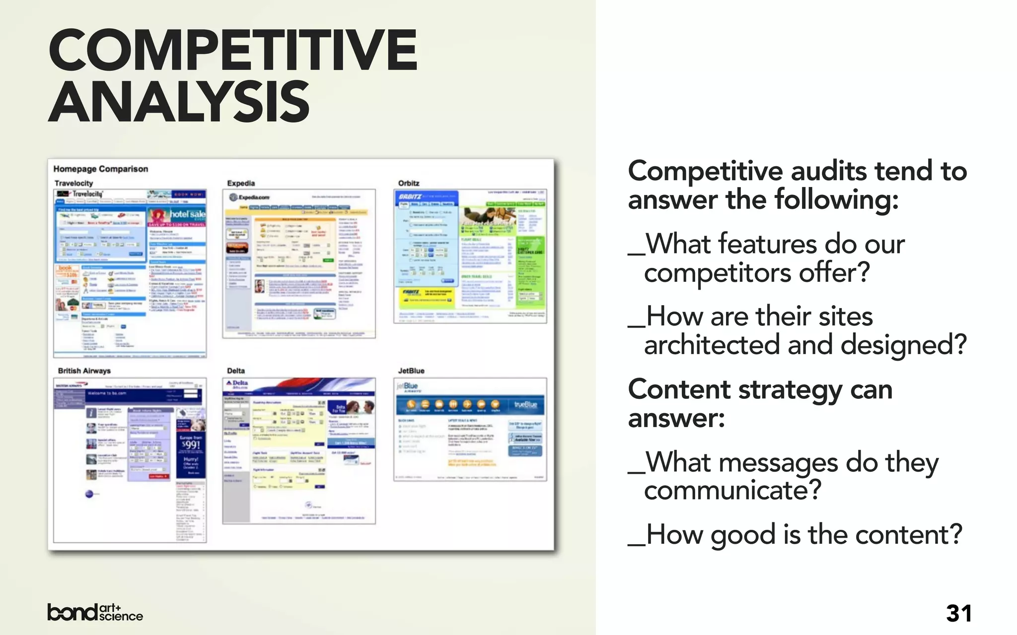 COMPETITIVE
ANALYSIS
              Competitive audits tend to
              answer the following:
              _What features do our
               competitors offer?
              _How are their sites
               architected and designed?
              Content strategy can
              answer:
              _What messages do they
               communicate?
              _How good is the content?

                                       31
 