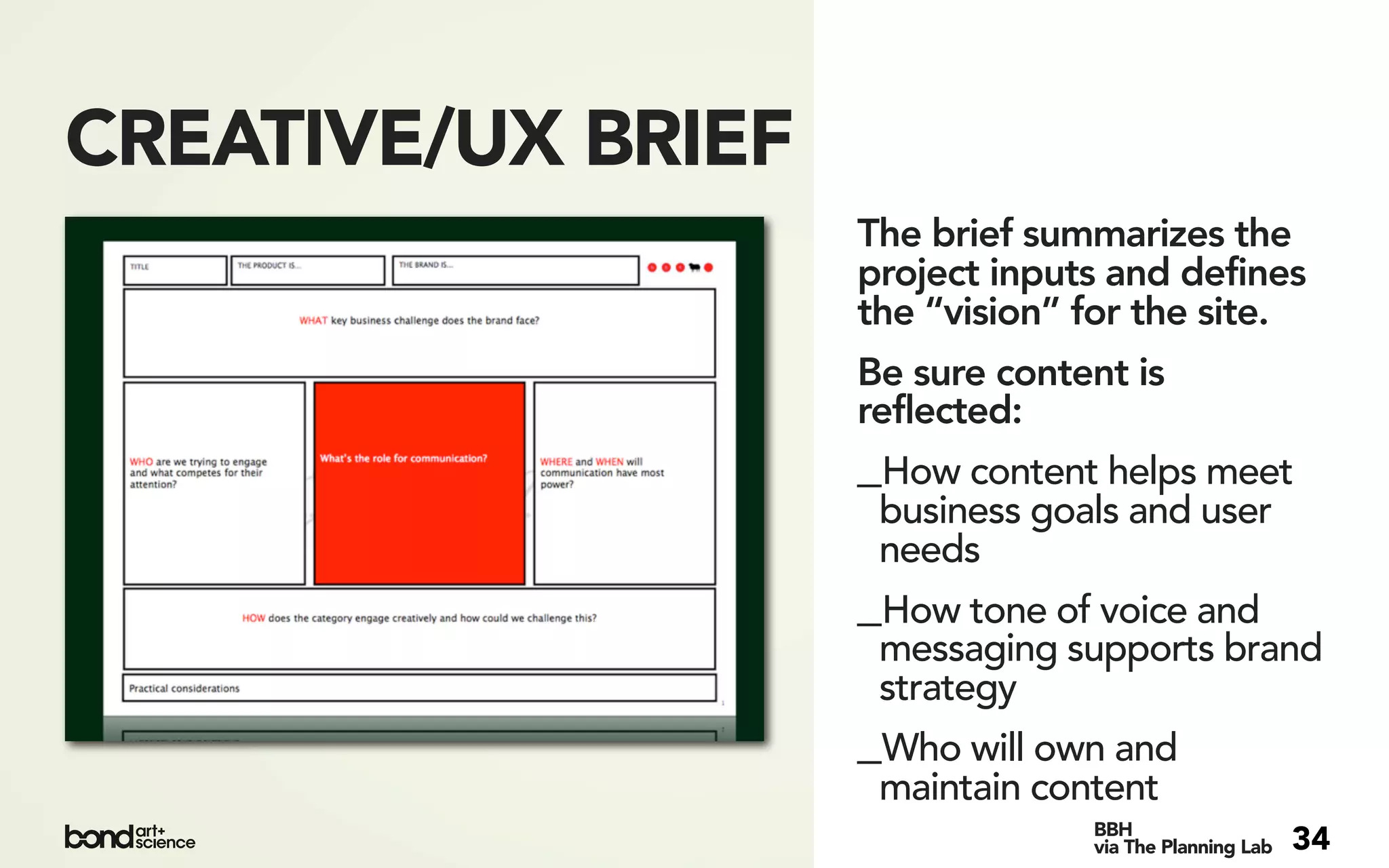 CREATIVE/UX BRIEF
                    The brief summarizes the
                    project inputs and defines
                    the “vision” for the site.
                    Be sure content is
                    reflected:
                    _How content helps meet
                     business goals and user
                     needs
                    _How tone of voice and
                     messaging supports brand
                     strategy
                    _Who will own and
                     maintain content
                                 BBH
                                 via The Planning Lab   34
 