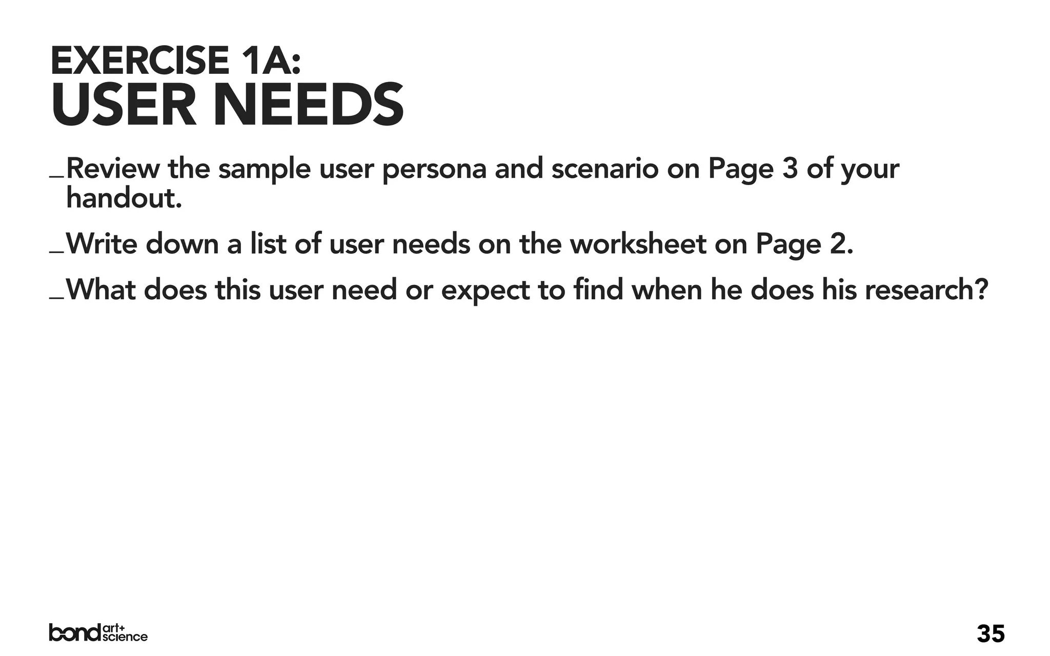 EXERCISE 1A:
USER NEEDS
_ Review the sample user persona and scenario on Page 3 of your
  handout.
_ Write down a list of user needs on the worksheet on Page 2.
_ What does this user need or expect to find when he does his research?




                                                                      35
 