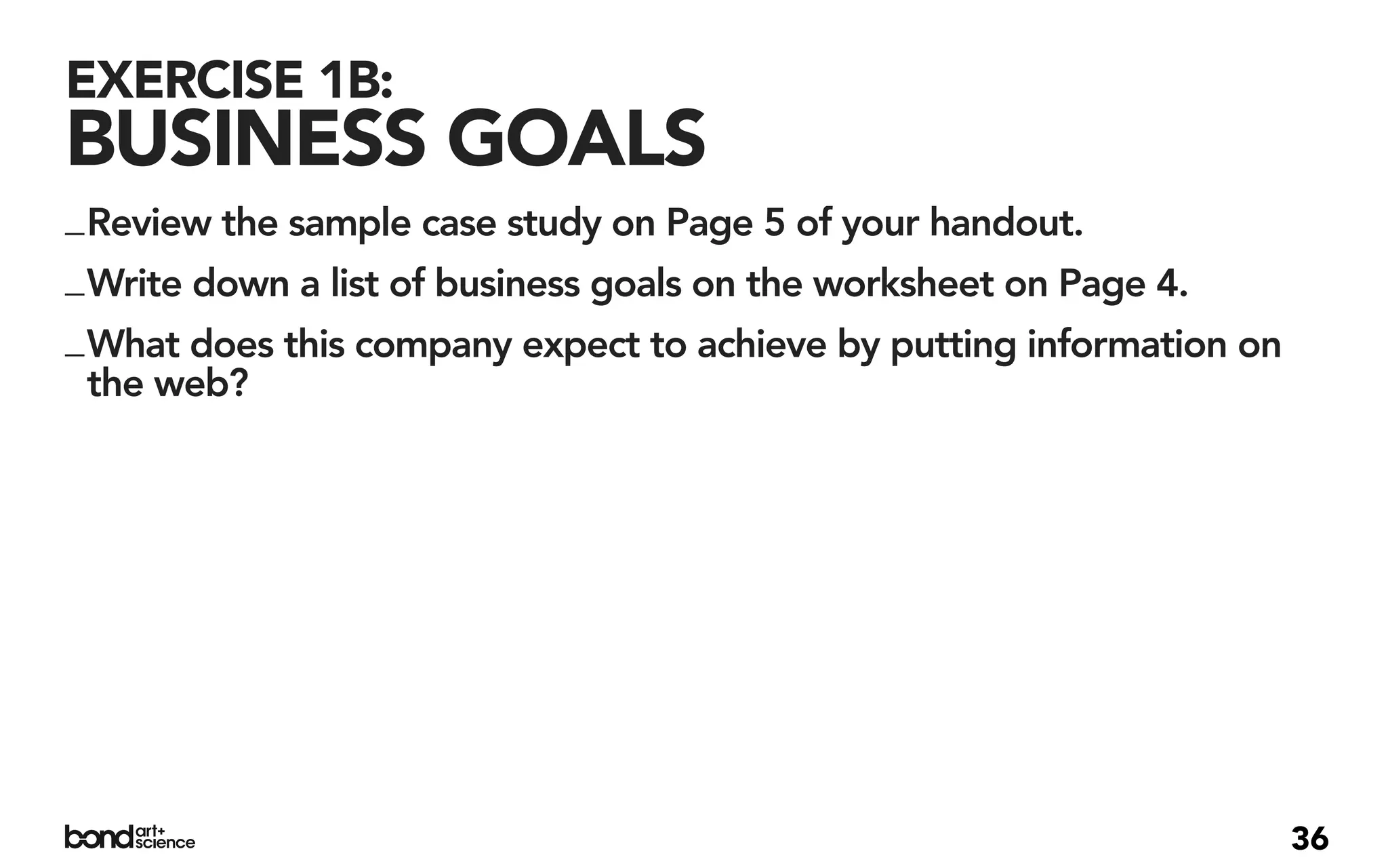 EXERCISE 1B:
BUSINESS GOALS
_ Review the sample case study on Page 5 of your handout.
_ Write down a list of business goals on the worksheet on Page 4.
_ What does this company expect to achieve by putting information on
  the web?




                                                                       36
 