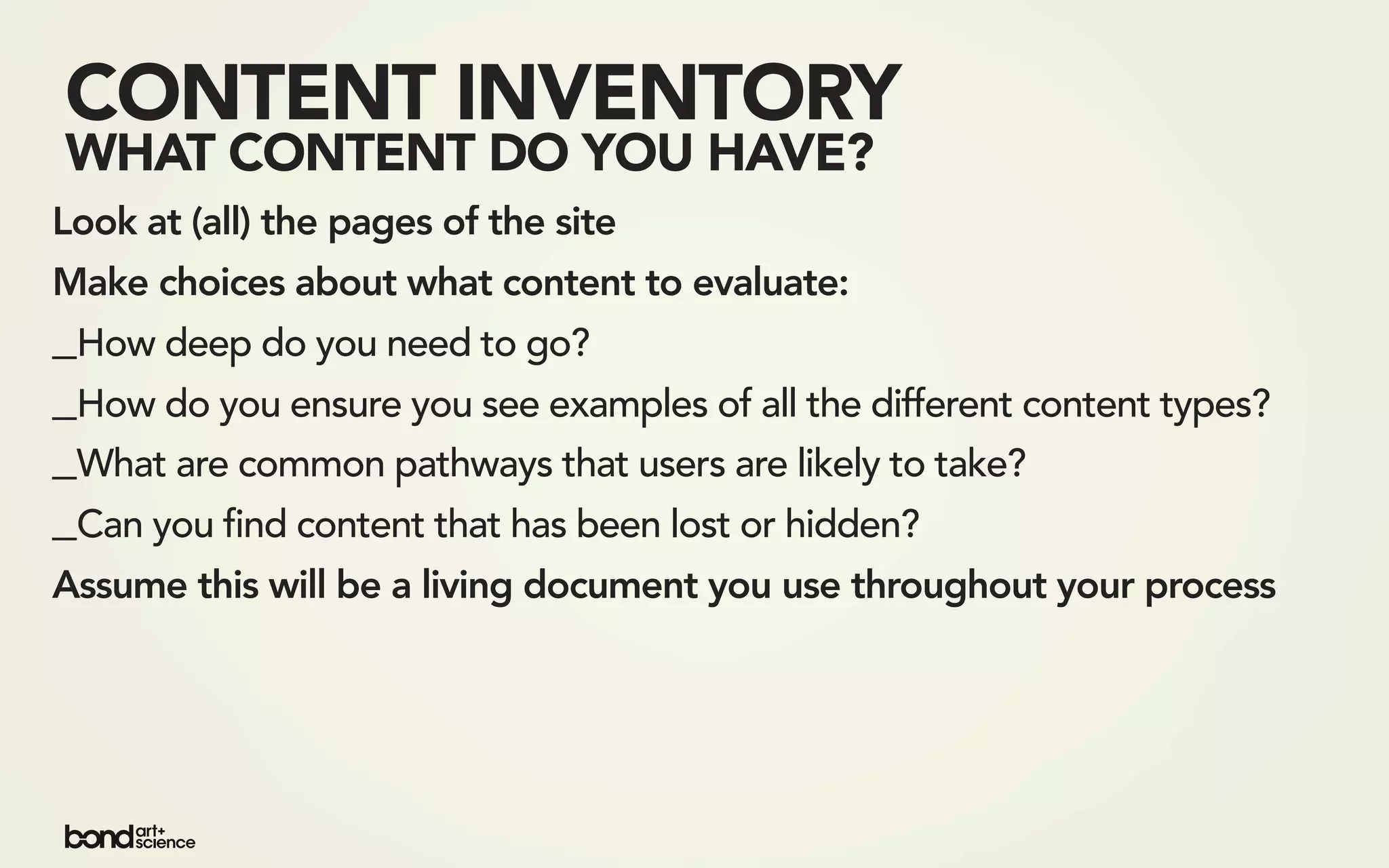 CONTENT INVENTORY
WHAT CONTENT DO YOU HAVE?
Look at (all) the pages of the site
Make choices about what content to evaluate:
_How deep do you need to go?
_How do you ensure you see examples of all the different content types?
_What are common pathways that users are likely to take?
_Can you find content that has been lost or hidden?
Assume this will be a living document you use throughout your process
 