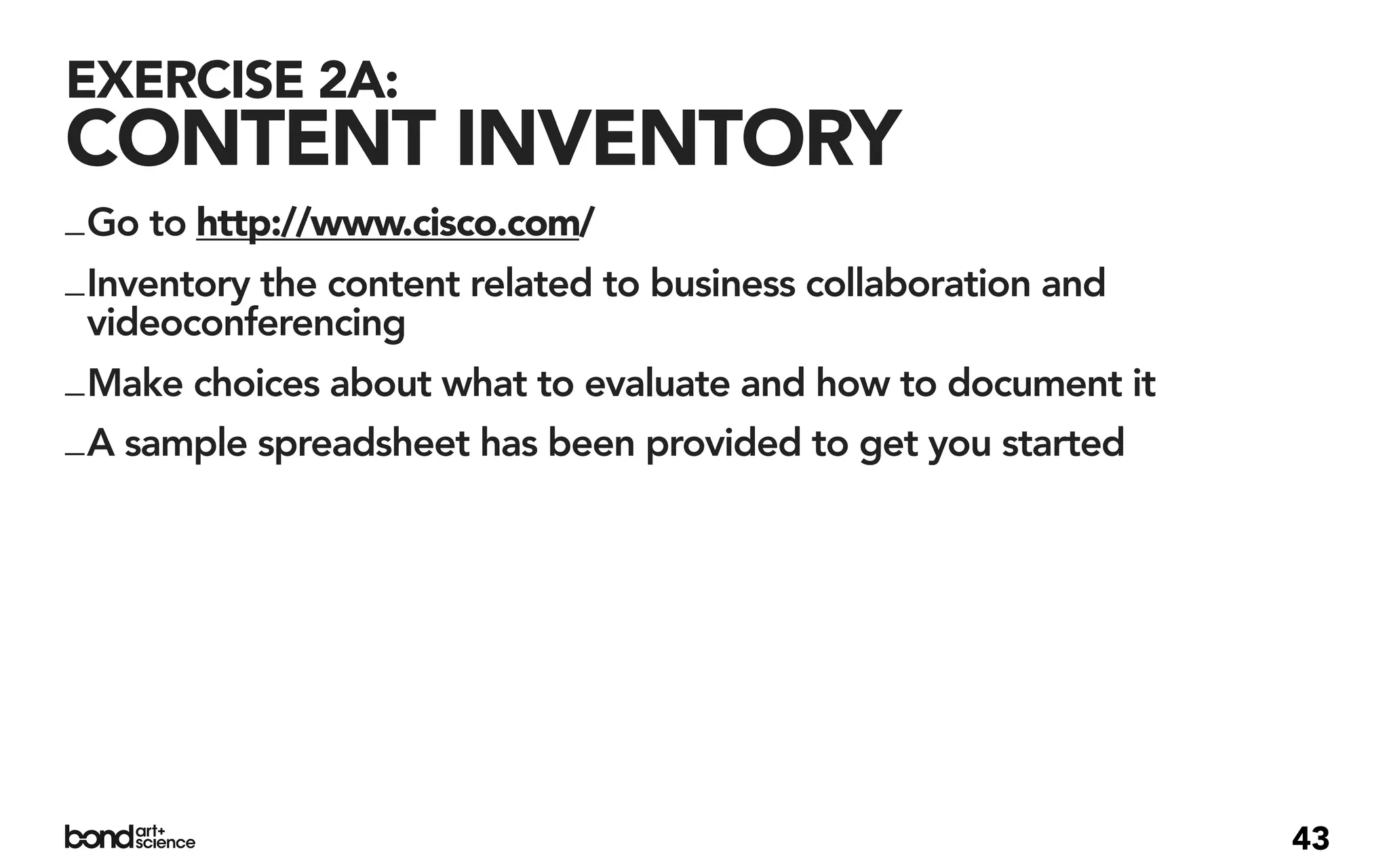EXERCISE 2A:
CONTENT INVENTORY
_ Go to http://www.cisco.com/
_ Inventory the content related to business collaboration and
  videoconferencing
_ Make choices about what to evaluate and how to document it
_ A sample spreadsheet has been provided to get you started




                                                                43
 